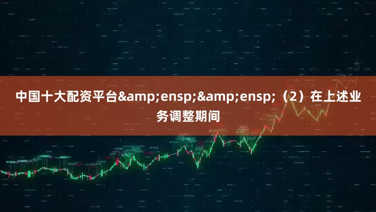 中国十大配资平台&ensp;&ensp;（2）在上述业务调整期间