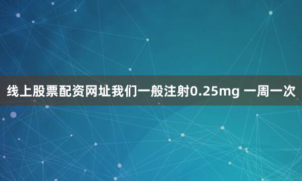 线上股票配资网址我们一般注射0.25mg 一周一次