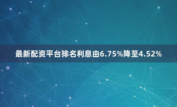 最新配资平台排名利息由6.75%降至4.52%