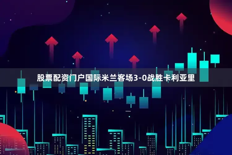 股票配资门户国际米兰客场3-0战胜卡利亚里