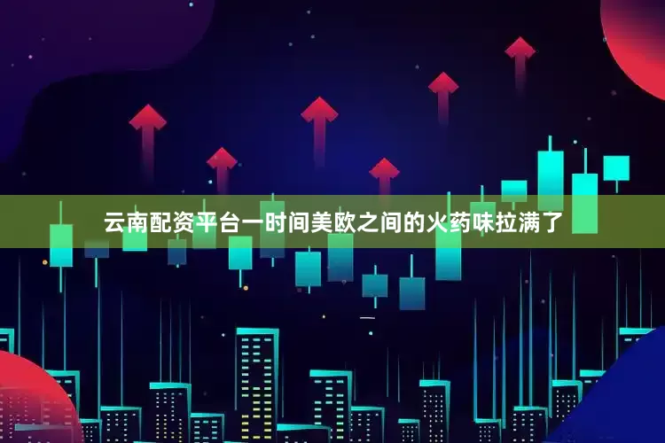 云南配资平台一时间美欧之间的火药味拉满了