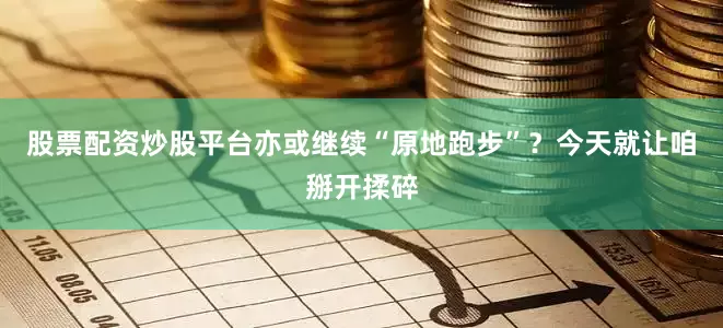 股票配资炒股平台亦或继续“原地跑步”？今天就让咱掰开揉碎