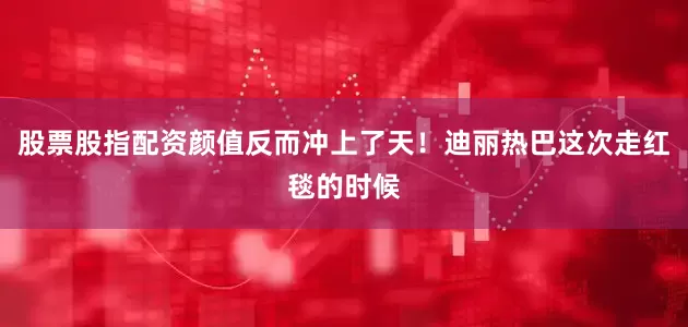 股票股指配资颜值反而冲上了天！迪丽热巴这次走红毯的时候